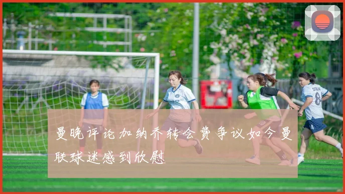 曼晚评论加纳乔转会费争议如今曼联球迷感到欣慰