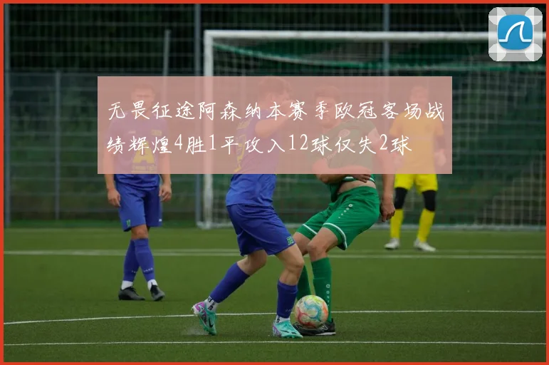 无畏征途阿森纳本赛季欧冠客场战绩辉煌4胜1平攻入12球仅失2球