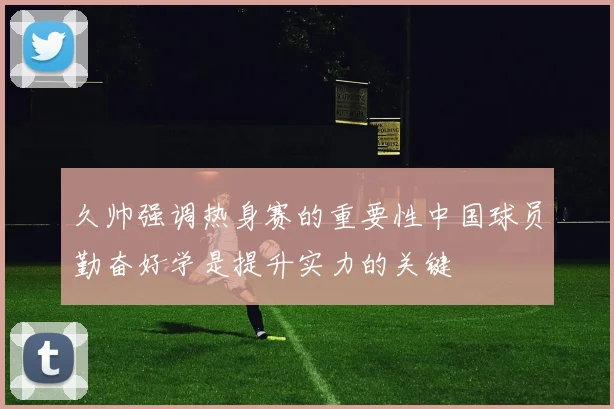 久帅强调热身赛的重要性中国球员勤奋好学是提升实力的关键
