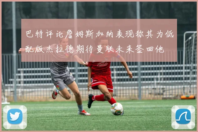 巴特评论詹姆斯加纳表现称其为低配版杰拉德期待曼联未来签回他
