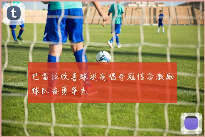 巴雷拉欣喜球迷高唱夺冠信念激励球队奋勇争先