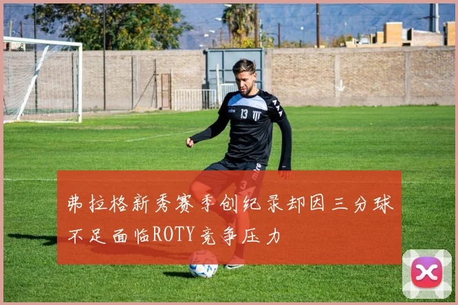 弗拉格新秀赛季创纪录却因三分球不足面临ROTY竞争压力