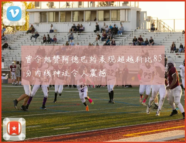 曾令旭赞阿德巴约表现超越科比83分内线神迹令人震撼